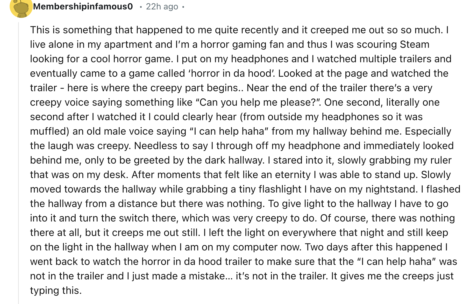 document - Membershipinfamous0 .22h ago. This is something that happened to me quite recently and it creeped me out so so much. I live alone in my apartment and I'm a horror gaming fan and thus I was scouring Steam looking for a cool horror game. I put on